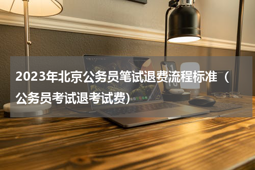 2023年北京公务员笔试退费流程标准（公务员考试退考试费）