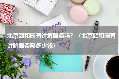 北京颐和园有讲解服务吗？（北京颐和园有讲解服务吗多少钱）