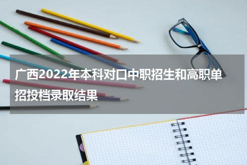 广西2022年本科对口中职招生和高职单招投档录取结果