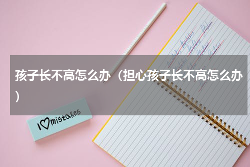 孩子长不高怎么办（担心孩子长不高怎么办）