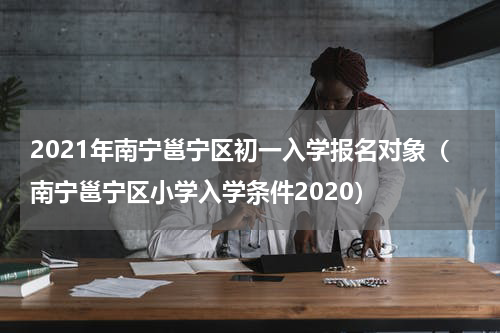 2021年南宁邕宁区初一入学报名对象（南宁邕宁区小学入学条件2020）