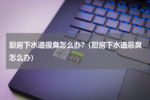 厨房下水道很臭怎么办?（厨房下水道恶臭怎么办）