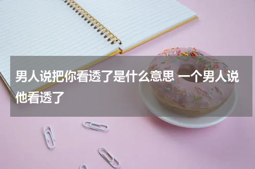 男人说把你看透了是什么意思 一个男人说他看透了