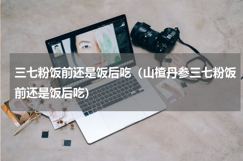 三七粉饭前还是饭后吃（山楂丹参三七粉饭前还是饭后吃）