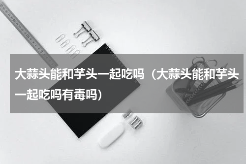 大蒜头能和芋头一起吃吗（大蒜头能和芋头一起吃吗有毒吗）