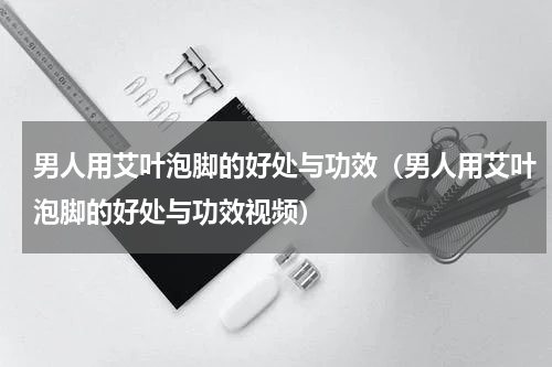 男人用艾叶泡脚的好处与功效（男人用艾叶泡脚的好处与功效视频）
