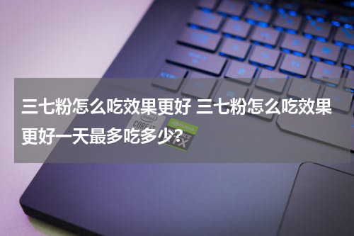 三七粉怎么吃效果更好 三七粉怎么吃效果更好一天最多吃多少?
