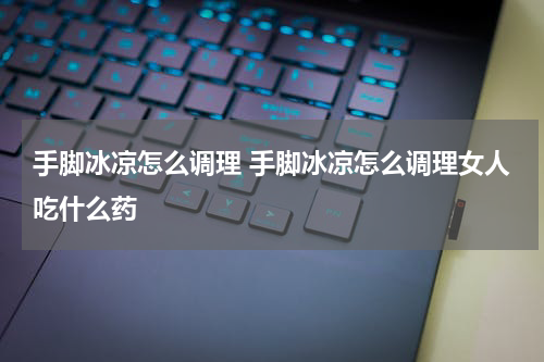 手脚冰凉怎么调理 手脚冰凉怎么调理女人吃什么药