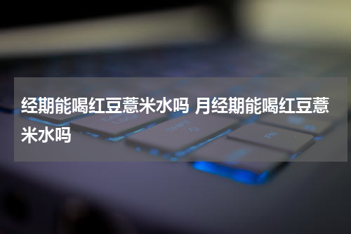 经期能喝红豆薏米水吗 月经期能喝红豆薏米水吗