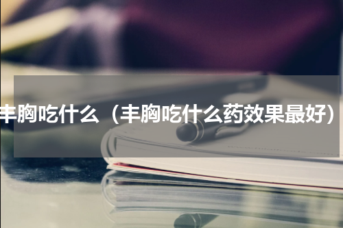 丰胸吃什么（丰胸吃什么药效果最好）