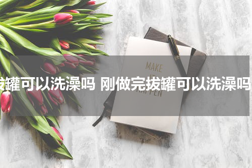 拔罐可以洗澡吗 刚做完拔罐可以洗澡吗