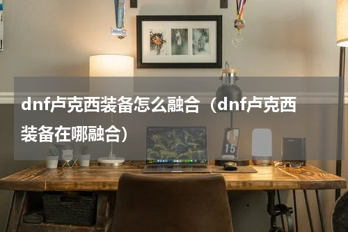 dnf卢克西装备怎么融合（dnf卢克西装备在哪融合）