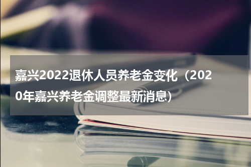 嘉兴2022退休人员养老金变化（2020年嘉兴养老金调整最新消息）