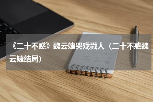 《二十不惑》魏云婕哭戏戳人（二十不惑魏云婕结局）