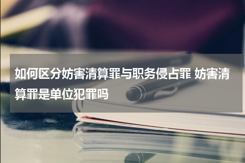 如何区分妨害清算罪与职务侵占罪 妨害清算罪是单位犯罪吗