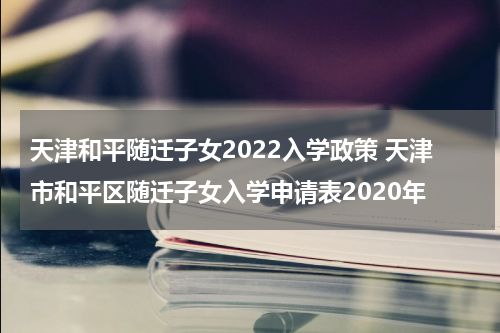 天津和平随迁子女2022入学政策 天津市和平区随迁子女入学申请表2020年