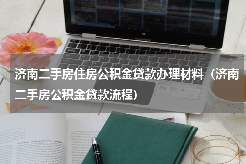 济南二手房住房公积金贷款办理材料（济南二手房公积金贷款流程）