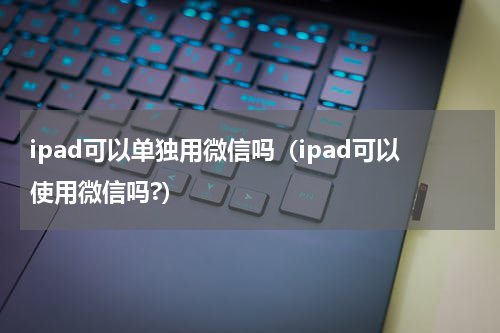 ipad可以单独用微信吗（ipad可以使用微信吗?）