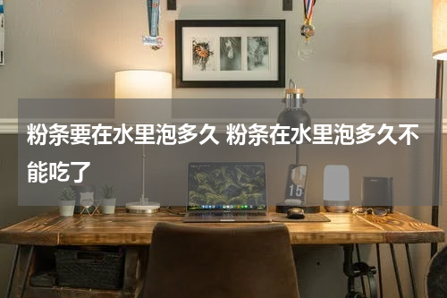 粉条要在水里泡多久 粉条在水里泡多久不能吃了