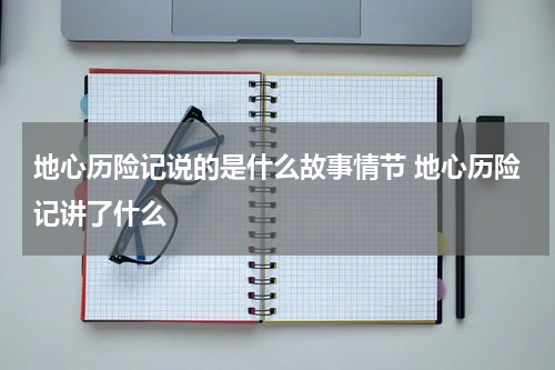 地心历险记说的是什么故事情节 地心历险记讲了什么