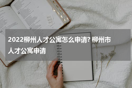 2022柳州人才公寓怎么申请? 柳州市人才公寓申请
