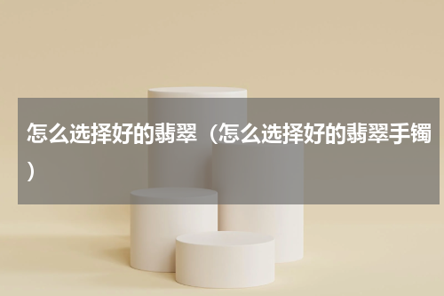 怎么选择好的翡翠（怎么选择好的翡翠手镯）