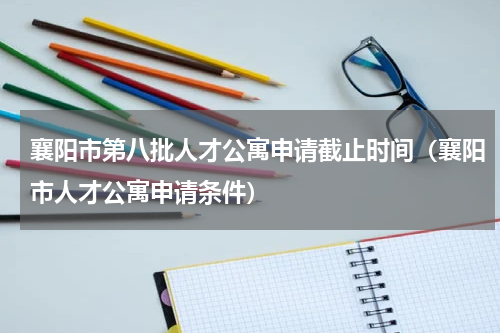 襄阳市第八批人才公寓申请截止时间（襄阳市人才公寓申请条件）