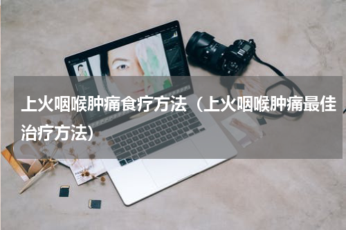 上火咽喉肿痛食疗方法（上火咽喉肿痛最佳治疗方法）