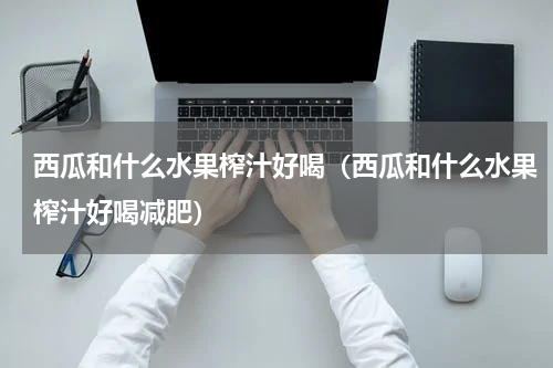 西瓜和什么水果榨汁好喝（西瓜和什么水果榨汁好喝减肥）