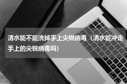 清水能不能洗掉手上尖锐病毒（清水能冲走手上的尖锐病毒吗）