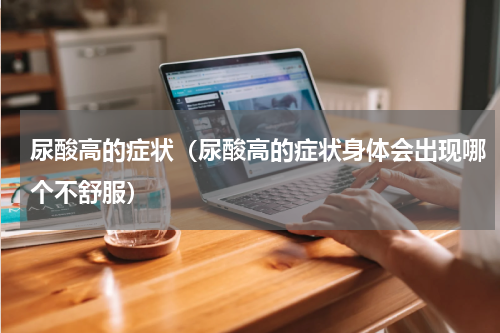 尿酸高的症状（尿酸高的症状身体会出现哪个不舒服）