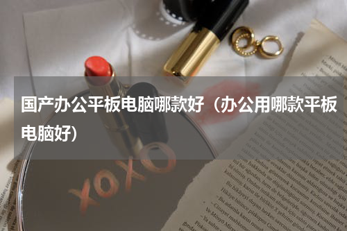 国产办公平板电脑哪款好（办公用哪款平板电脑好）