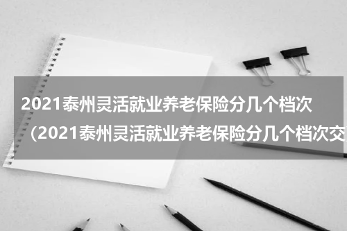 2021泰州灵活就业养老保险分几个档次（2021泰州灵活就业养老保险分几个档次交）