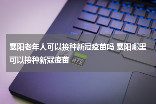 襄阳老年人可以接种新冠疫苗吗 襄阳哪里可以接种新冠疫苗
