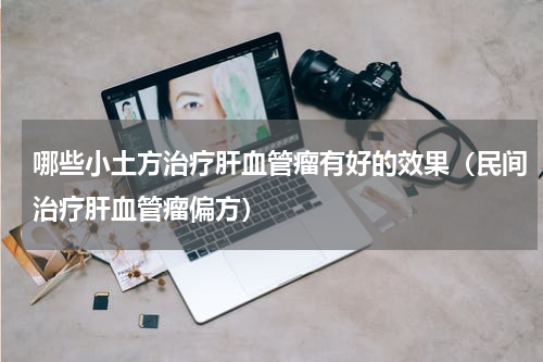 哪些小土方治疗肝血管瘤有好的效果（民间治疗肝血管瘤偏方）