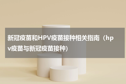 新冠疫苗和HPV疫苗接种相关指南（hpv疫苗与新冠疫苗接种）