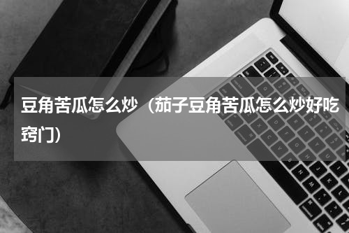 豆角苦瓜怎么炒（茄子豆角苦瓜怎么炒好吃窍门）