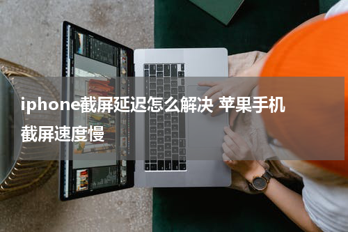 iphone截屏延迟怎么解决 苹果手机截屏速度慢
