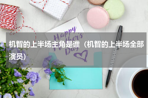 机智的上半场主角是谁（机智的上半场全部演员）