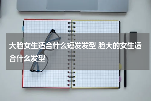 大脸女生适合什么短发发型 脸大的女生适合什么发型