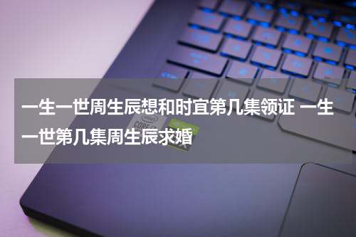 一生一世周生辰想和时宜第几集领证 一生一世第几集周生辰求婚