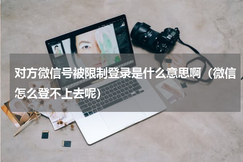 对方微信号被限制登录是什么意思啊（微信怎么登不上去呢）