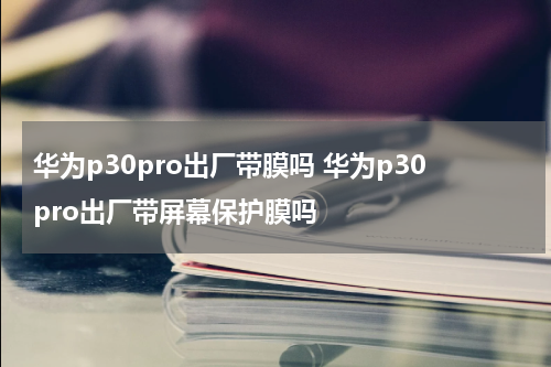 华为p30pro出厂带膜吗 华为p30pro出厂带屏幕保护膜吗