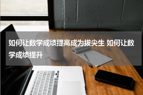如何让数学成绩提高成为拔尖生 如何让数学成绩提升