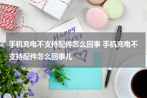 手机充电不支持配件怎么回事 手机充电不支持配件怎么回事儿