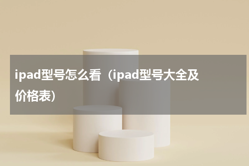 ipad型号怎么看（ipad型号大全及价格表）