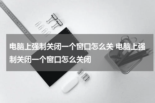 电脑上强制关闭一个窗口怎么关 电脑上强制关闭一个窗口怎么关闭