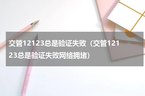 交管12123总是验证失败（交管12123总是验证失败网络拥堵）