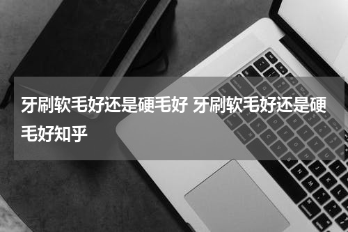 牙刷软毛好还是硬毛好 牙刷软毛好还是硬毛好知乎