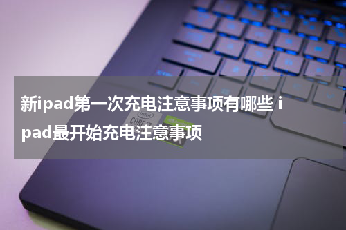 新ipad第一次充电注意事项有哪些 ipad最开始充电注意事项